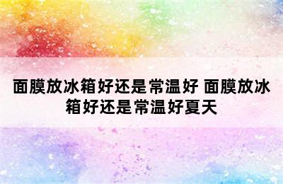 面膜放冰箱好还是常温好 面膜放冰箱好还是常温好夏天